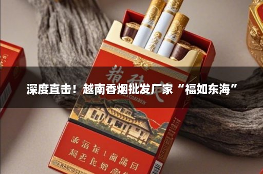 深度直击！越南香烟批发厂家“福如东海”