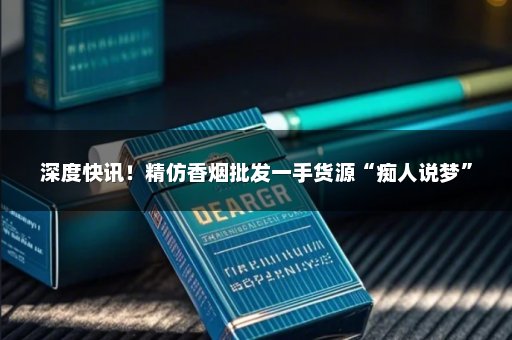 深度快讯！精仿香烟批发一手货源“痴人说梦”