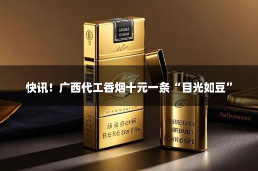 快讯！广西代工香烟十元一条“目光如豆”