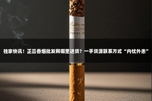 独家快讯！正品香烟批发网哪里进货？一手货源联系方式“内忧外患”