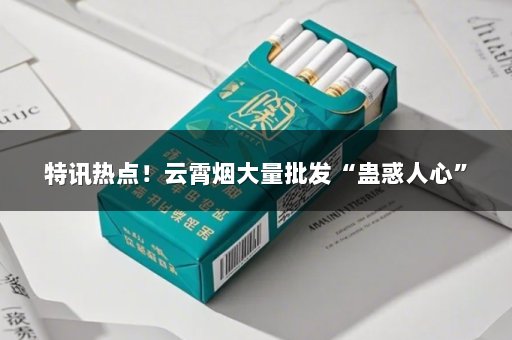 特讯热点！云霄烟大量批发“蛊惑人心”