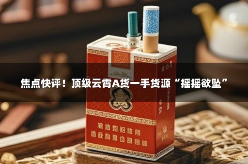 焦点快评！顶级云霄A货一手货源“摇摇欲坠”